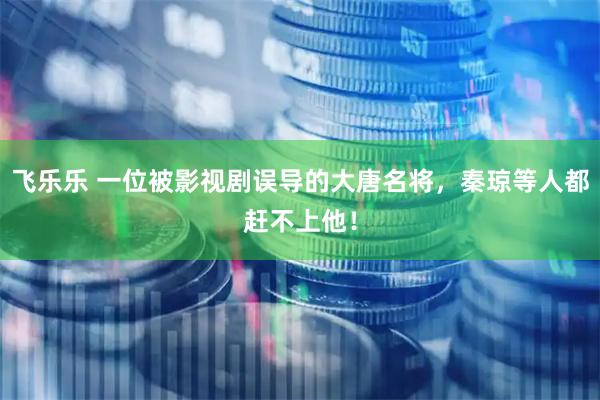 飞乐乐 一位被影视剧误导的大唐名将，秦琼等人都赶不上他！
