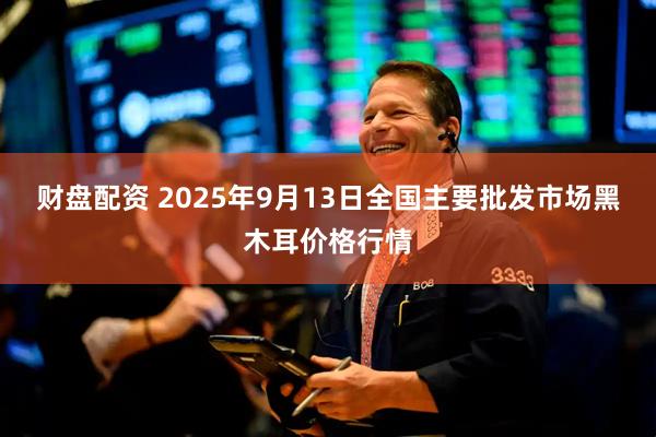 财盘配资 2025年9月13日全国主要批发市场黑木耳价格行情