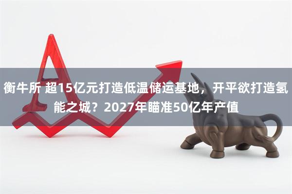 衡牛所 超15亿元打造低温储运基地，开平欲打造氢能之城？2027年瞄准50亿年产值