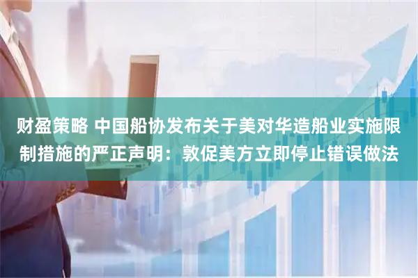 财盈策略 中国船协发布关于美对华造船业实施限制措施的严正声明：敦促美方立即停止错误做法