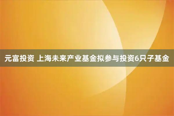元富投资 上海未来产业基金拟参与投资6只子基金