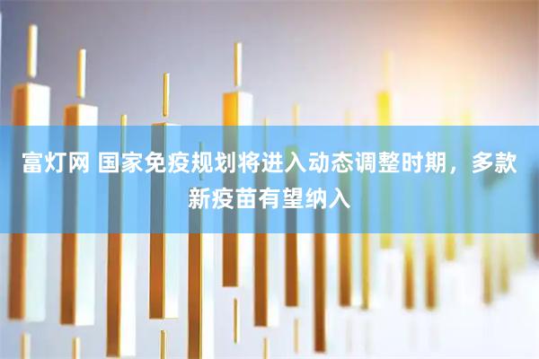 富灯网 国家免疫规划将进入动态调整时期，多款新疫苗有望纳入