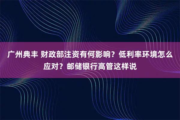 广州典丰 财政部注资有何影响？低利率环境怎么应对？邮储银行高管这样说