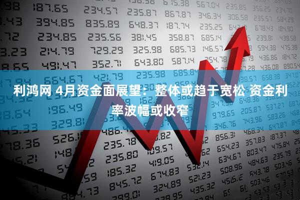 利鸿网 4月资金面展望：整体或趋于宽松 资金利率波幅或收窄