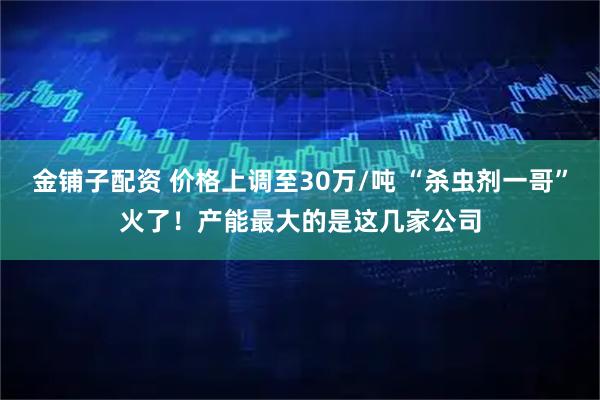 金铺子配资 价格上调至30万/吨 “杀虫剂一哥”火了！产能最大的是这几家公司