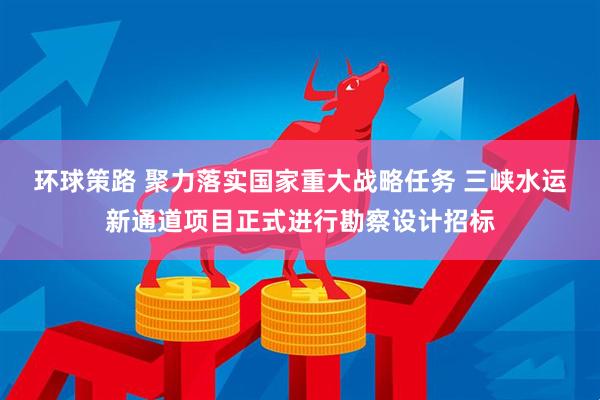 环球策路 聚力落实国家重大战略任务 三峡水运新通道项目正式进行勘察设计招标