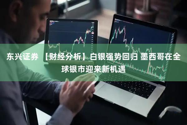 东兴证券 【财经分析】白银强势回归 墨西哥在全球银市迎来新机遇