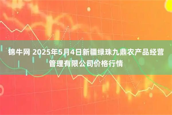 锦牛网 2025年5月4日新疆绿珠九鼎农产品经营管理有限公司价格行情