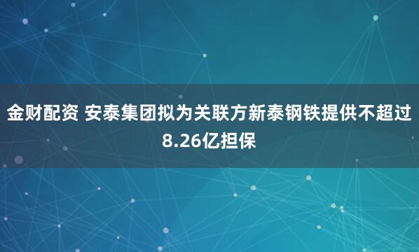 金财配资 安泰集团拟为关联方新泰钢铁提供不超过8.26亿担保