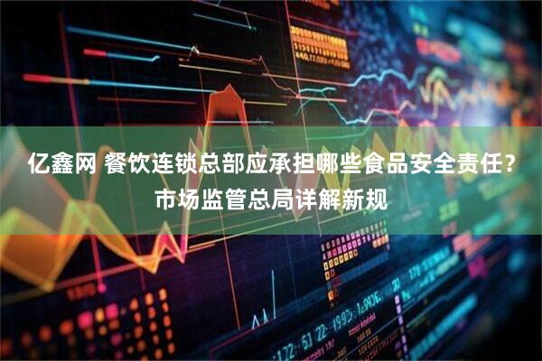 亿鑫网 餐饮连锁总部应承担哪些食品安全责任？市场监管总局详解新规