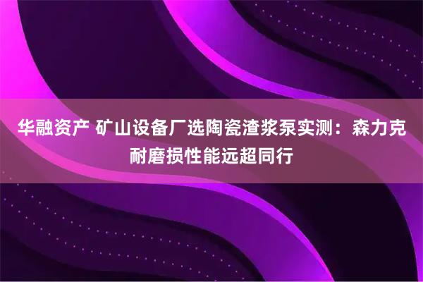 华融资产 矿山设备厂选陶瓷渣浆泵实测：森力克耐磨损性能远超同行
