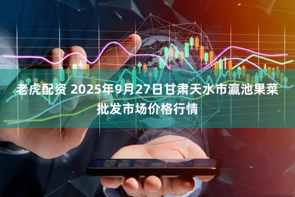 老虎配资 2025年9月27日甘肃天水市瀛池果菜批发市场价格行情