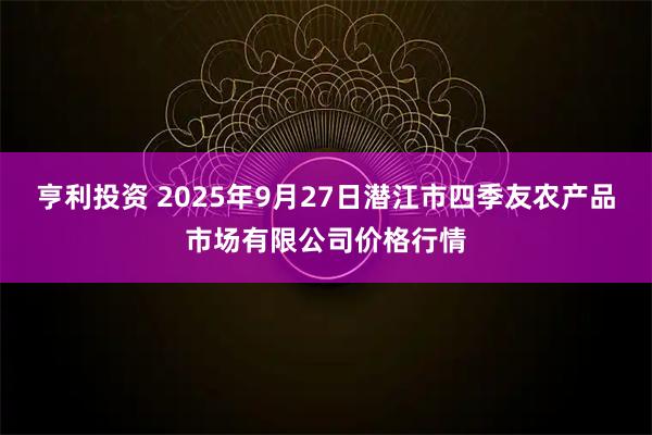 亨利投资 2025年9月27日潜江市四季友农产品市场有限公司价格行情