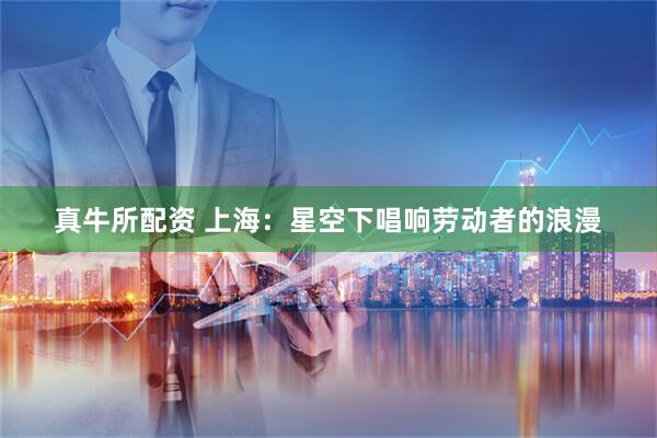 真牛所配资 上海：星空下唱响劳动者的浪漫