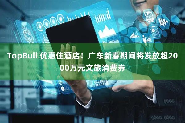 TopBull 优惠住酒店！广东新春期间将发放超2000万元文旅消费券