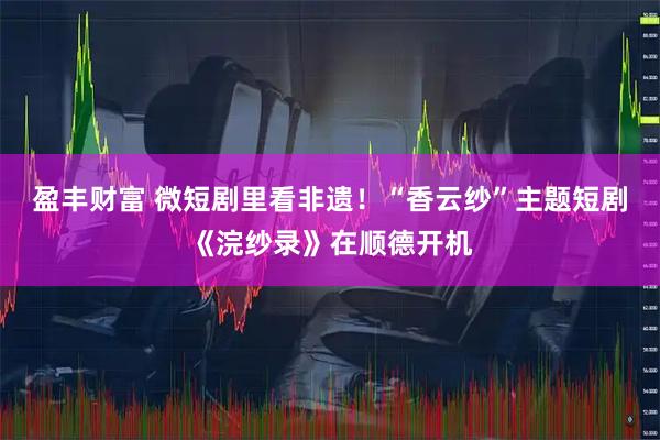 盈丰财富 微短剧里看非遗！“香云纱”主题短剧《浣纱录》在顺德开机