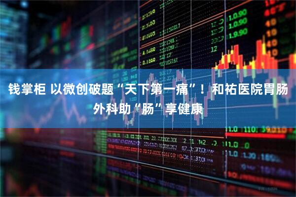 钱掌柜 以微创破题“天下第一痛”！和祐医院胃肠外科助“肠”享健康
