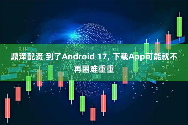 鼎泽配资 到了Android 17, 下载App可能就不再困难重重