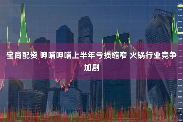 宝尚配资 呷哺呷哺上半年亏损缩窄 火锅行业竞争加剧