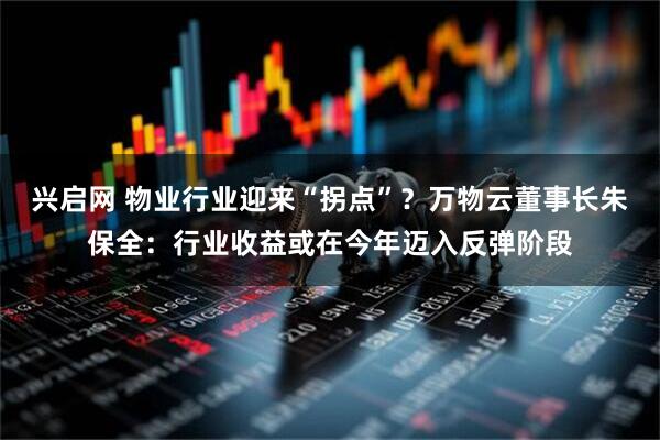 兴启网 物业行业迎来“拐点”？万物云董事长朱保全：行业收益或在今年迈入反弹阶段