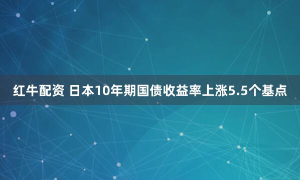 红牛配资 日本10年期国债收益率上涨5.5个基点