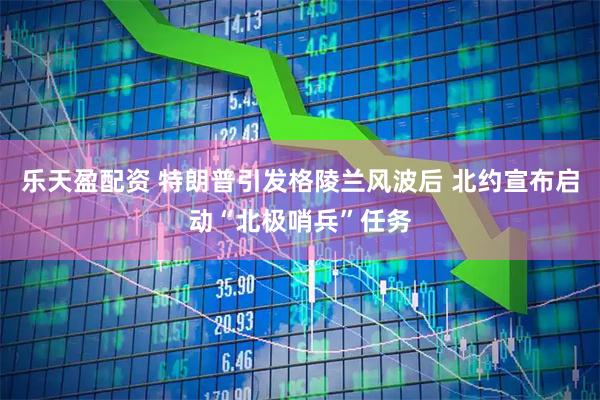 乐天盈配资 特朗普引发格陵兰风波后 北约宣布启动“北极哨兵”任务