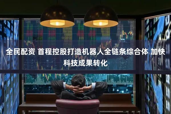 全民配资 首程控股打造机器人全链条综合体 加快科技成果转化