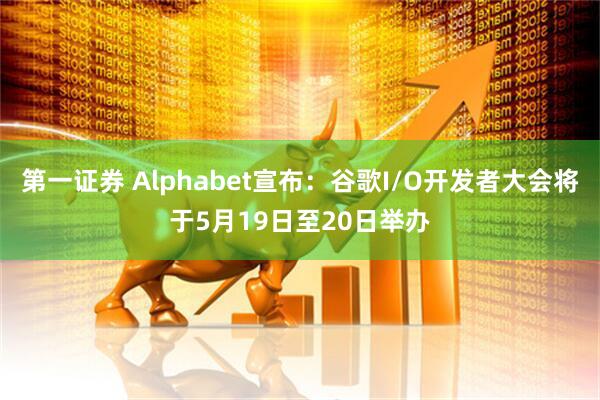第一证券 Alphabet宣布：谷歌I/O开发者大会将于5月19日至20日举办