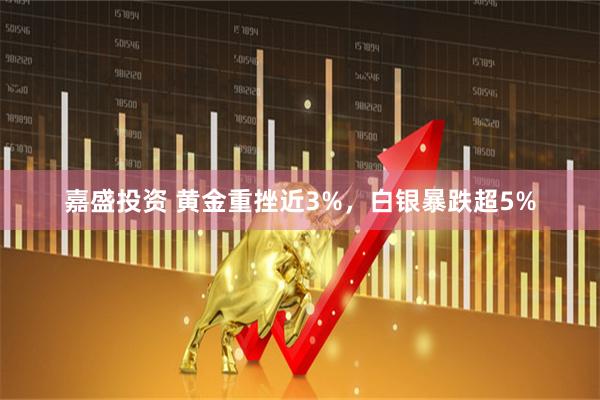 嘉盛投资 黄金重挫近3%,白银暴跌超5%