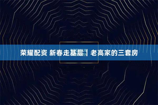 荣耀配资 新春走基层|老高家的三套房