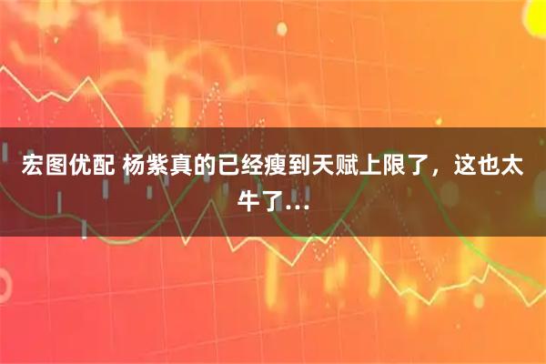 宏图优配 杨紫真的已经瘦到天赋上限了，这也太牛了…