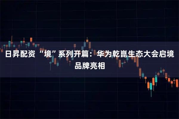 日昇配资 “境”系列开篇：华为乾崑生态大会启境品牌亮相