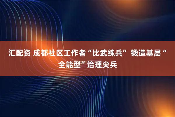 汇配资 成都社区工作者“比武练兵” 锻造基层“全能型”治理尖兵