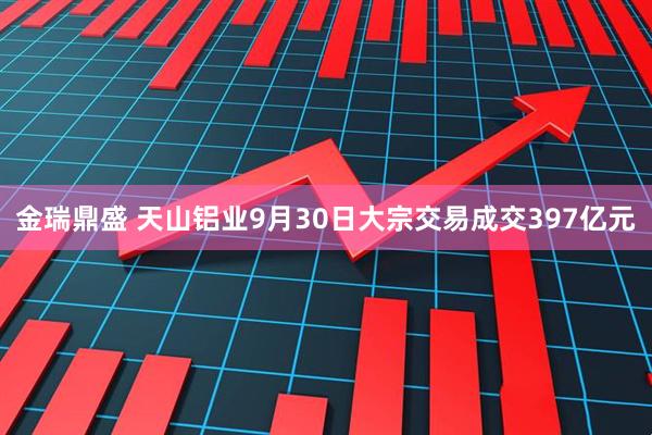 金瑞鼎盛 天山铝业9月30日大宗交易成交397亿元