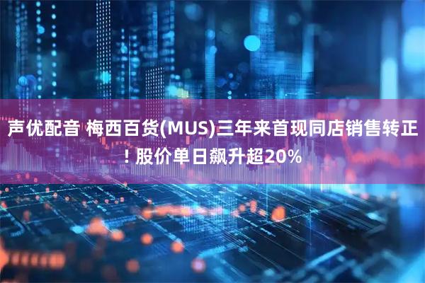 声优配音 梅西百货(MUS)三年来首现同店销售转正! 股价单日飙升超20%