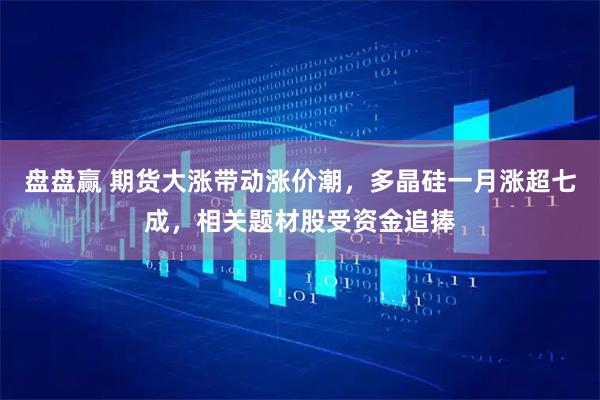 盘盘赢 期货大涨带动涨价潮,多晶硅一月涨超七成,相关题材股受资金追捧